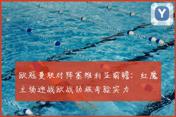 欧冠曼联对阵塞维利亚前瞻:红魔主场迎战欧战劲旅考验实力