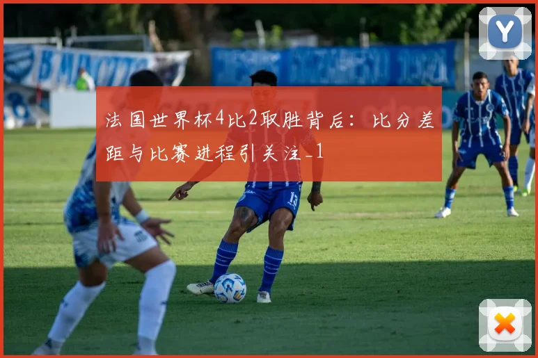 法国世界杯4比2取胜背后:比分差距与比赛进程引关注_1