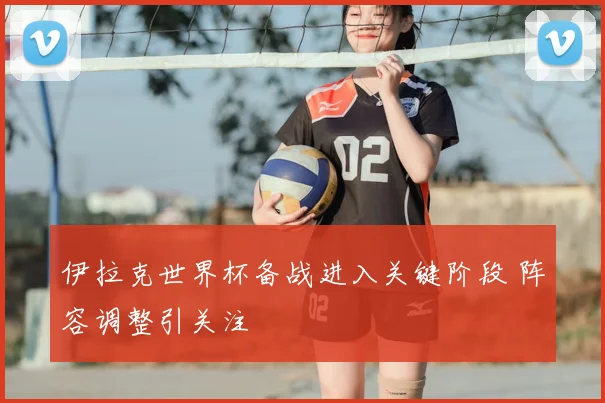 伊拉克世界杯备战进入关键阶段 阵容调整引关注