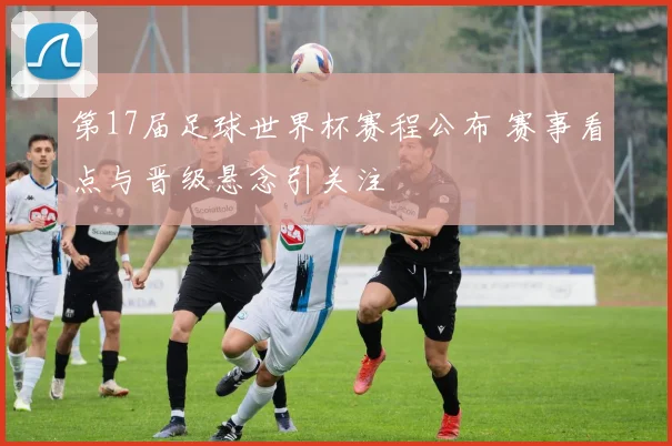第17届足球世界杯赛程公布 赛事看点与晋级悬念引关注
