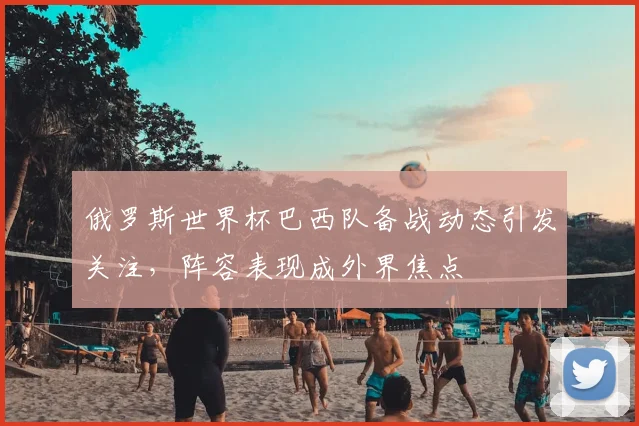 俄罗斯世界杯巴西队备战动态引发关注，阵容表现成外界焦点