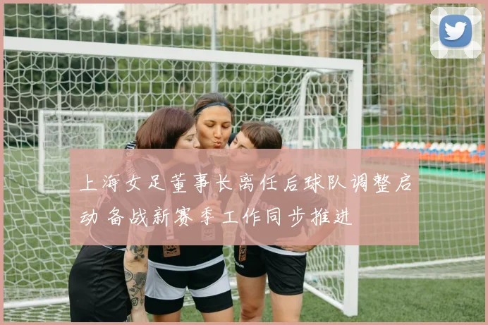 上海女足董事长离任后球队调整启动 备战新赛季工作同步推进