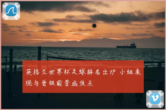 英格兰世界杯足球排名出炉 小组表现与晋级前景成焦点