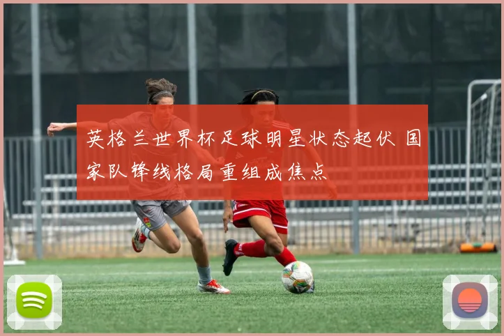 英格兰世界杯足球明星状态起伏 国家队锋线格局重组成焦点