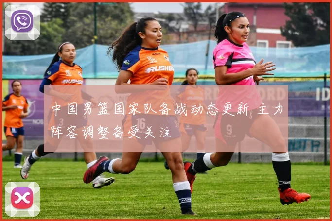 中国男篮国家队备战动态更新 主力阵容调整备受关注