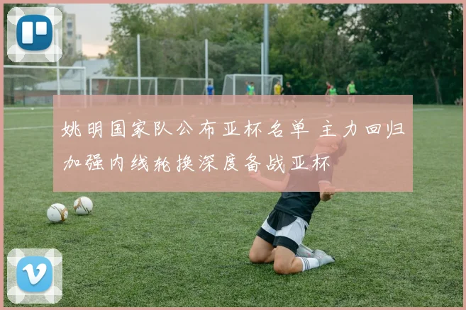 姚明国家队公布亚杯名单 主力回归加强内线轮换深度备战亚杯