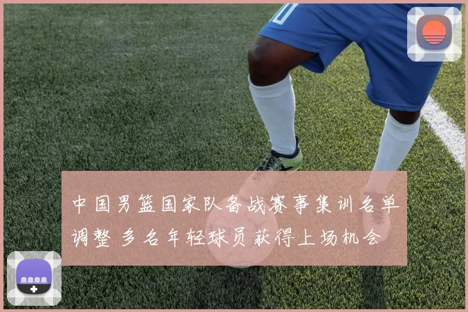 中国男篮国家队备战赛事集训名单调整 多名年轻球员获得上场机会