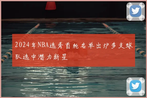 2024年NBA选秀首轮名单出炉多支球队选中潜力新星