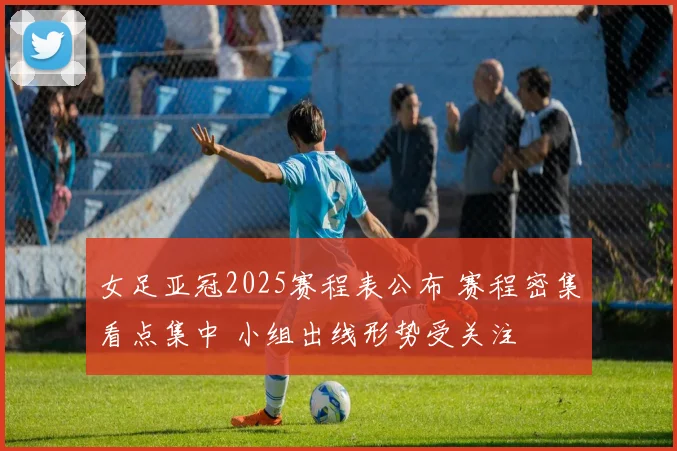 女足亚冠2025赛程表公布 赛程密集看点集中 小组出线形势受关注