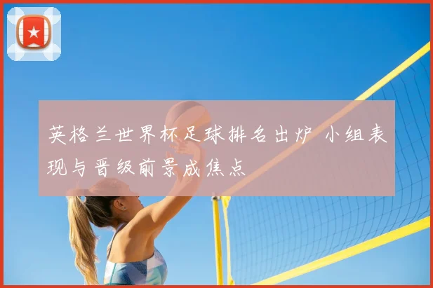 英格兰世界杯足球排名出炉 小组表现与晋级前景成焦点