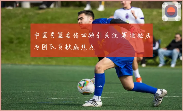 中国男篮名将回顾引关注 赛场经历与团队贡献成焦点