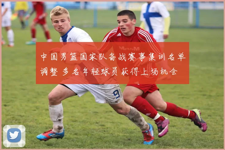 中国男篮国家队备战赛事集训名单调整 多名年轻球员获得上场机会