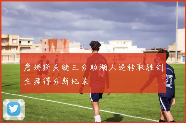 詹姆斯关键三分助湖人逆转取胜创生涯得分新纪录