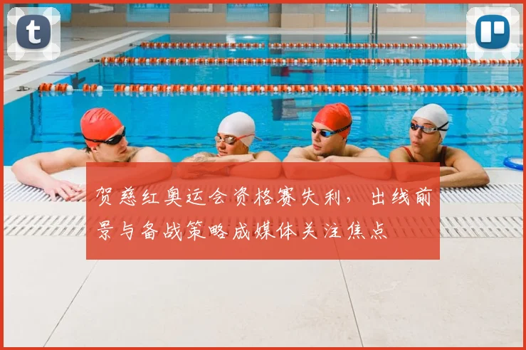 贺慈红奥运会资格赛失利，出线前景与备战策略成媒体关注焦点