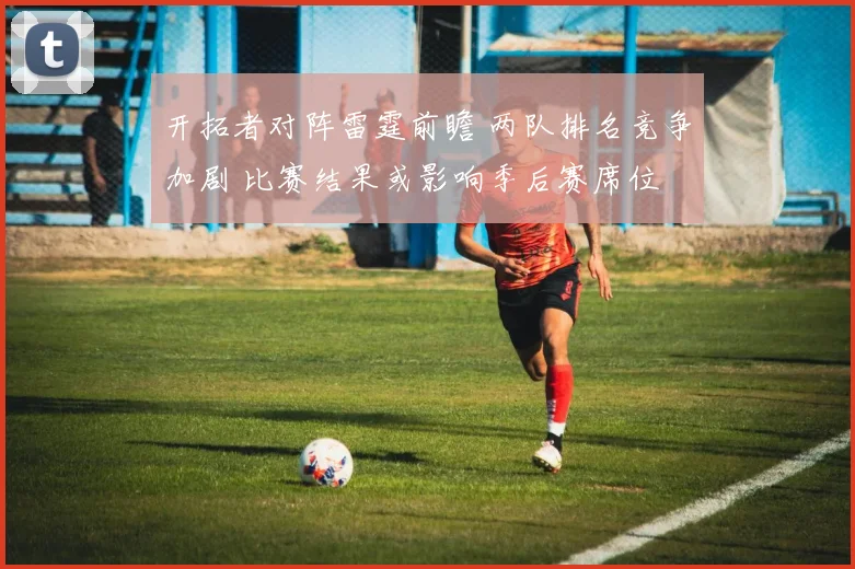 开拓者对阵雷霆前瞻 两队排名竞争加剧 比赛结果或影响季后赛席位