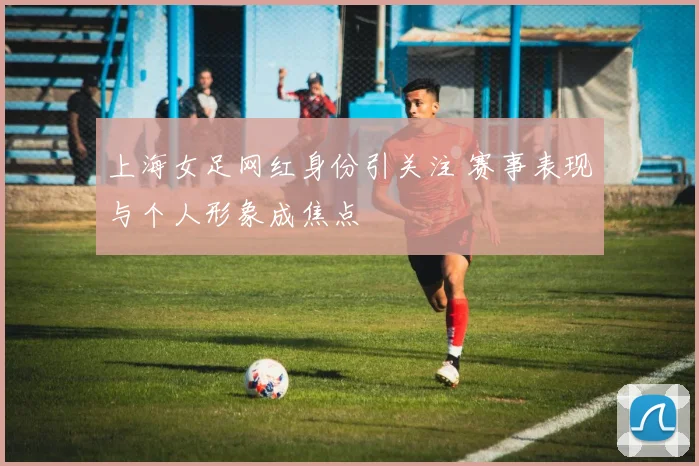 上海女足网红身份引关注 赛事表现与个人形象成焦点