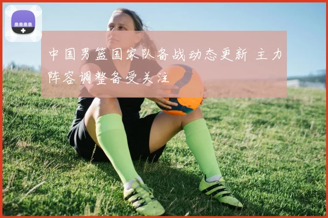 中国男篮国家队备战动态更新 主力阵容调整备受关注