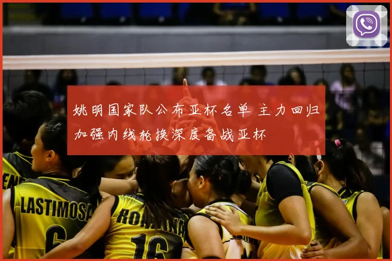姚明国家队公布亚杯名单 主力回归加强内线轮换深度备战亚杯