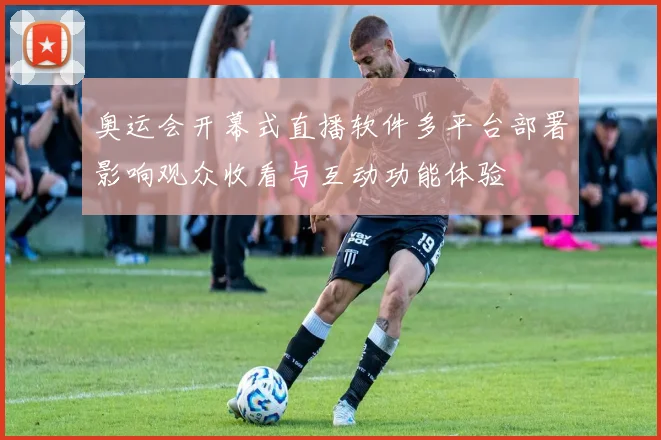 奥运会开幕式直播软件多平台部署影响观众收看与互动功能体验